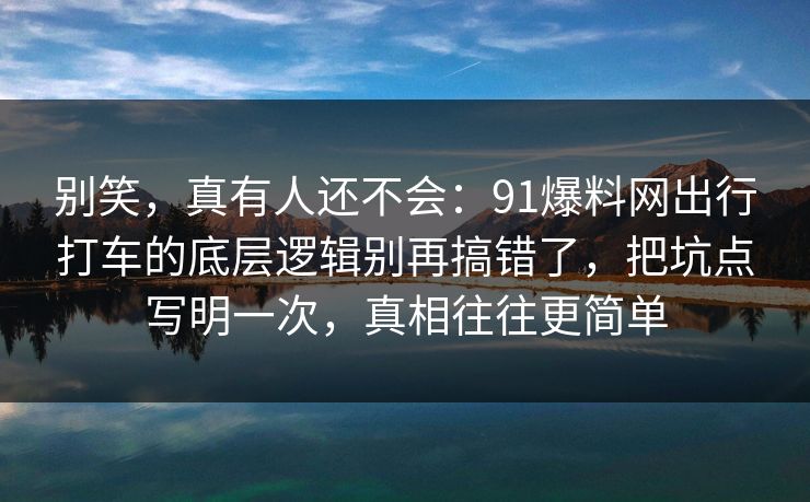 别笑，真有人还不会：91爆料网出行打车的底层逻辑别再搞错了，把坑点写明一次，真相往往更简单