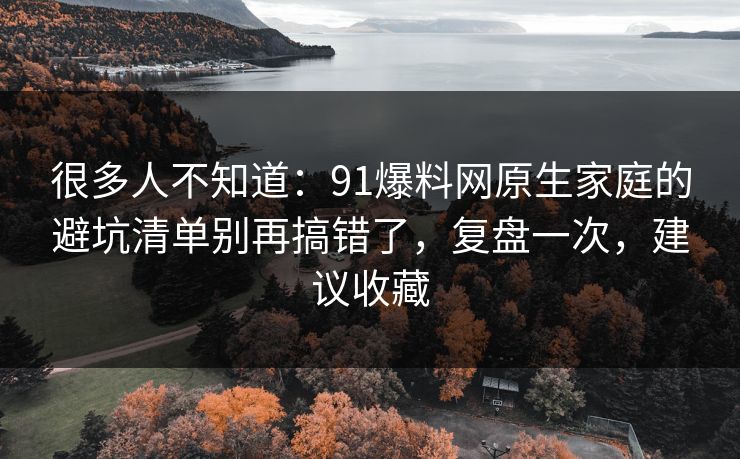 很多人不知道：91爆料网原生家庭的避坑清单别再搞错了，复盘一次，建议收藏