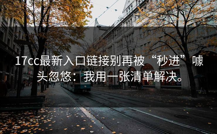 17cc最新入口链接别再被“秒进”噱头忽悠:我用一张清单解决。 17cc最新入口链接别再被“秒进”噱头忽悠:我用一张清单解决。