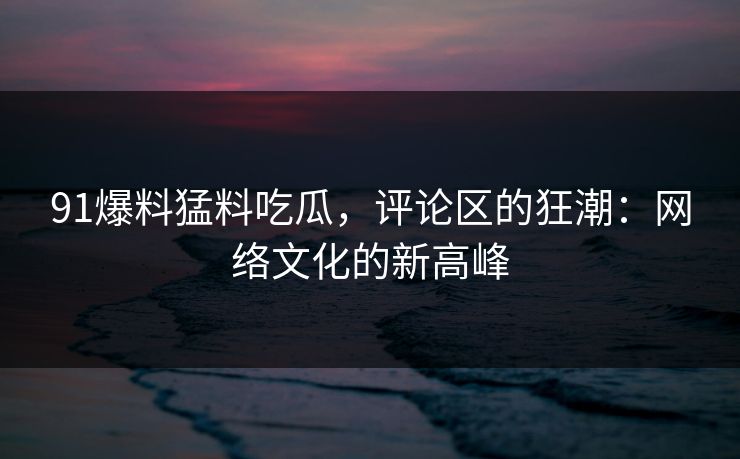 91爆料猛料吃瓜,评论区的狂潮:网络文化的新高峰 91爆料猛料吃瓜,评论区的狂潮:网络文化的新高峰