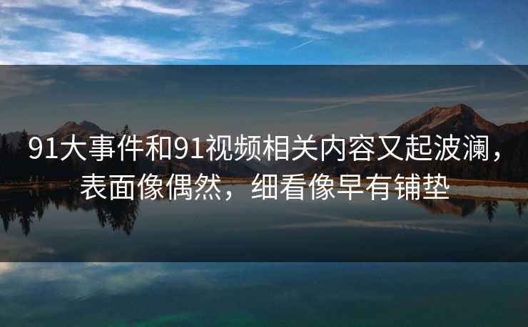 91大事件和91视频相关内容又起波澜,表面像偶然,细看像早有铺垫 91大事件和91视频相关内容又起波澜,表面像偶然,细看像早有铺垫